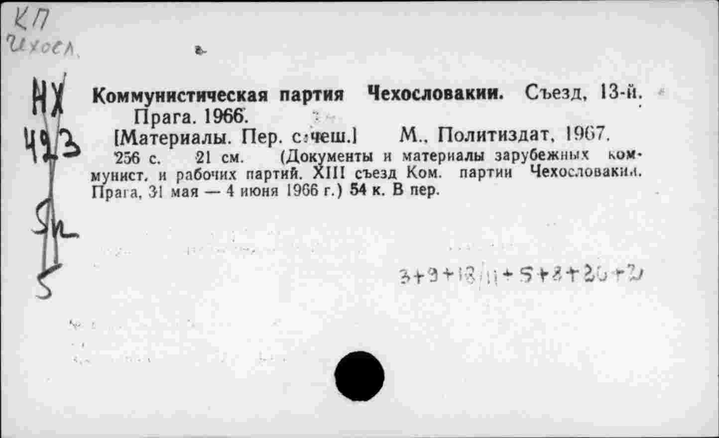 ﻿</7 'У АоСА
Коммунистическая партия Чехословакии. Съезд, 13-й.
Прага. 1966.	"
(Материалы. Пер. с.-чеш.1 М., Политиздат, 1967.
256 с. 21 см. (Документы и материалы зарубежных коммунист. и рабочих партий. XIII съезд Ком. партии Чехословакии. Прага, 51 мая — 4 июня 1966 г.) 54 к. В пер.
+	* 5 4-41/